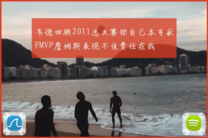 韦德回顾2011总决赛称自己本可获FMVP詹姆斯表现不佳责任在我