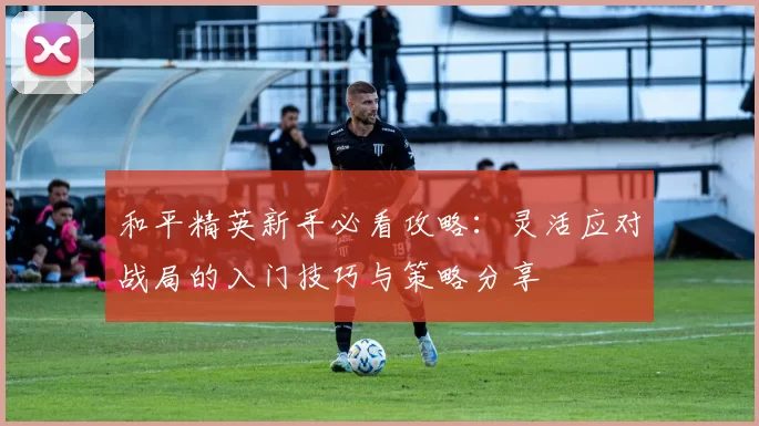 和平精英新手必看攻略：灵活应对战局的入门技巧与策略分享
