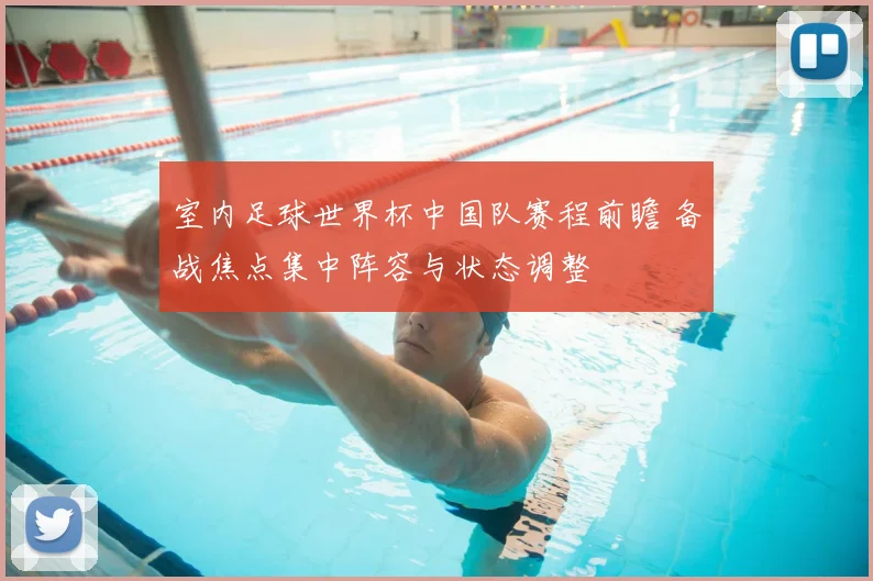 室内足球世界杯中国队赛程前瞻 备战焦点集中阵容与状态调整