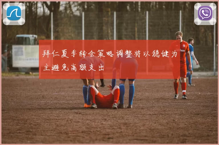 拜仁夏季转会策略调整将以稳健为主避免高额支出