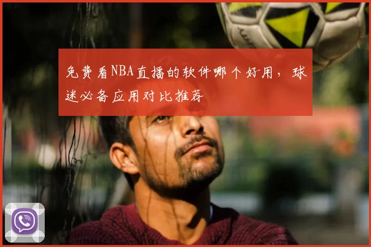 免费看NBA直播的软件哪个好用，球迷必备应用对比推荐