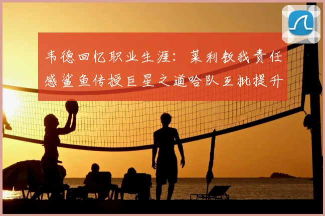 韦德回忆职业生涯：莱利教我责任感鲨鱼传授巨星之道哈队互批提升自我