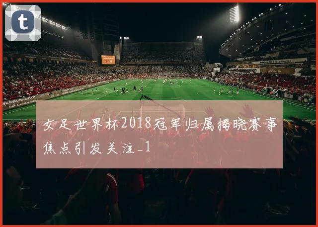 女足世界杯2018冠军归属揭晓赛事焦点引发关注_1