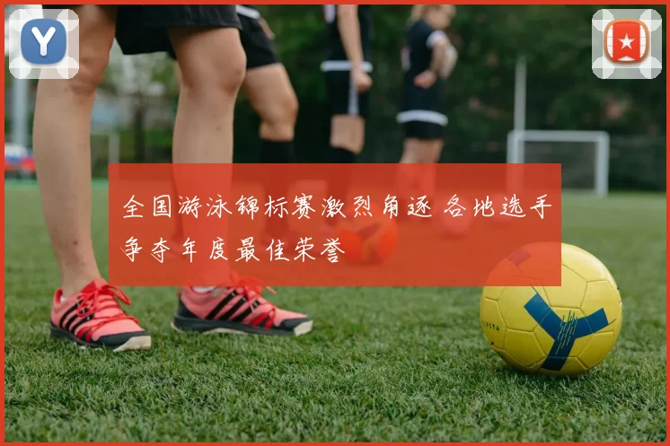 全国游泳锦标赛激烈角逐 各地选手争夺年度最佳荣誉
