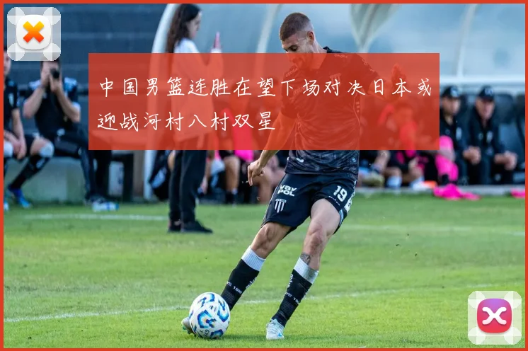 中国男篮连胜在望下场对决日本或迎战河村八村双星