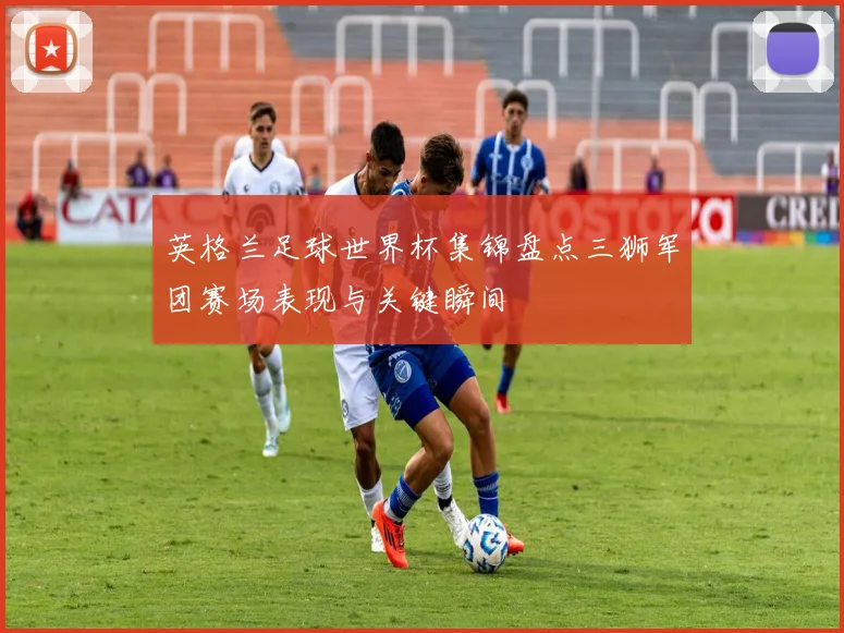 英格兰足球世界杯集锦盘点三狮军团赛场表现与关键瞬间