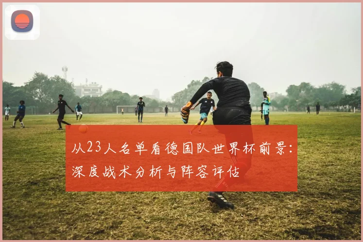 从23人名单看德国队世界杯前景：深度战术分析与阵容评估