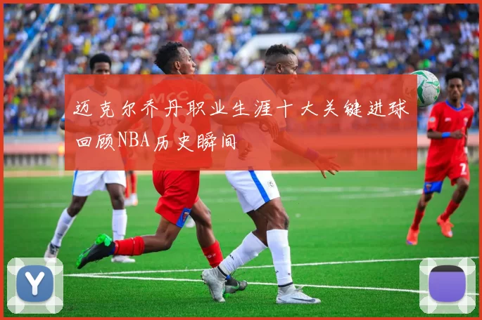 迈克尔乔丹职业生涯十大关键进球回顾NBA历史瞬间