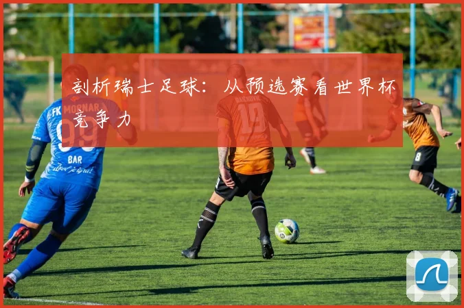 剖析瑞士足球:从预选赛看世界杯竞争力