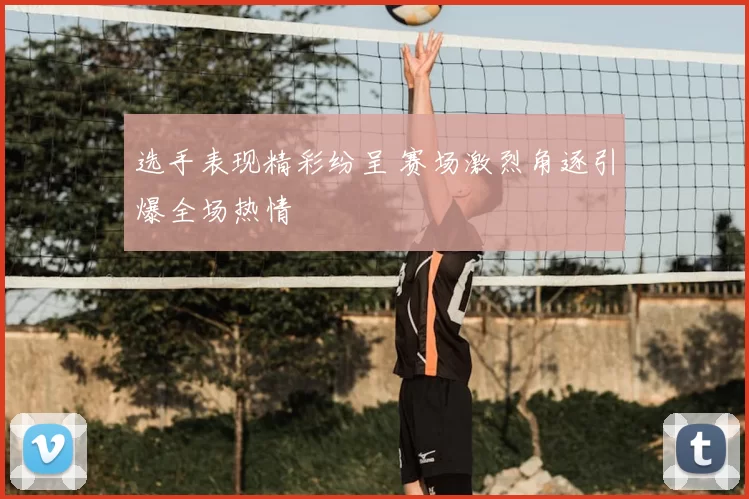 选手表现精彩纷呈 赛场激烈角逐引爆全场热情