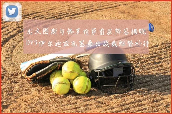 尤文图斯与佛罗伦萨首发阵容揭晓DV9伊尔迪兹孔塞桑出战戴维替补待命