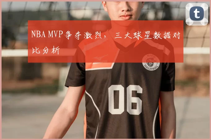 NBA MVP争夺激烈，三大球星数据对比分析