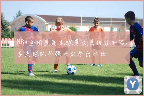 NBA全明星周末球员交易传言升温，多支球队补强计划浮出水面
