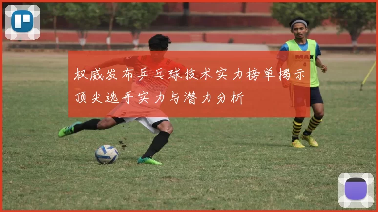 权威发布乒乓球技术实力榜单揭示顶尖选手实力与潜力分析