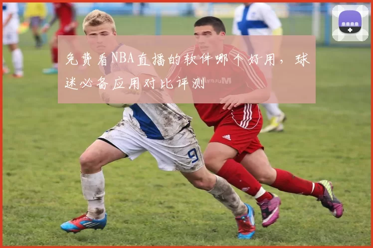 免费看NBA直播的软件哪个好用，球迷必备应用对比评测