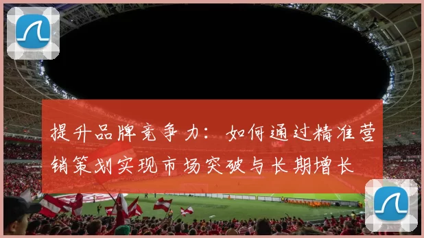提升品牌竞争力：如何通过精准营销策划实现市场突破与长期增长