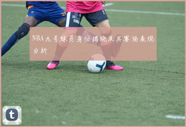 NBA九号球员身份揭晓及其赛场表现分析