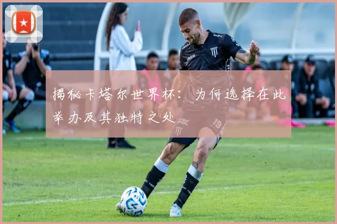 揭秘卡塔尔世界杯：为何选择在此举办及其独特之处