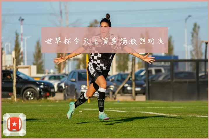 世界杯今天上演多场激烈对决
