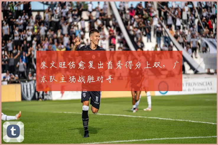 朱文旺伤愈复出首秀得分上双，广东队主场战胜对手