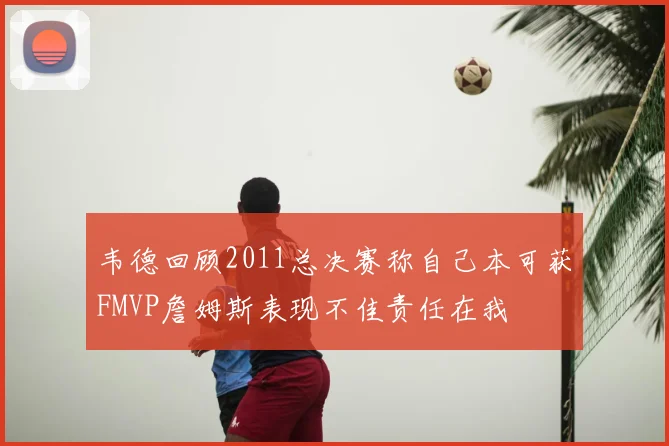 韦德回顾2011总决赛称自己本可获FMVP詹姆斯表现不佳责任在我