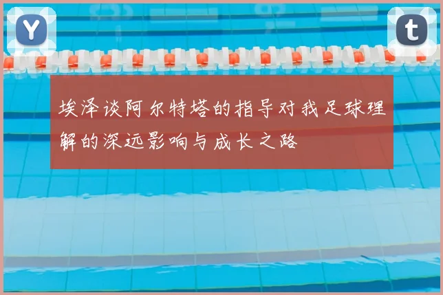 埃泽谈阿尔特塔的指导对我足球理解的深远影响与成长之路