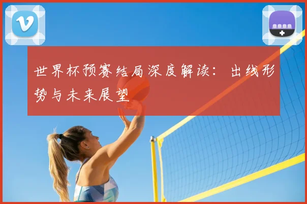 世界杯预赛结局深度解读:出线形势与未来展望