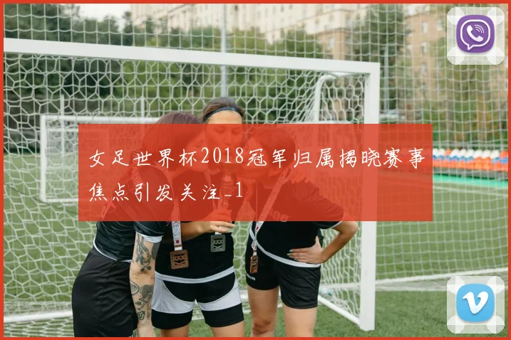 女足世界杯2018冠军归属揭晓赛事焦点引发关注_1