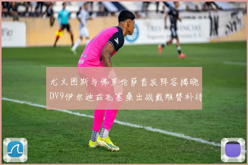 尤文图斯与佛罗伦萨首发阵容揭晓DV9伊尔迪兹孔塞桑出战戴维替补待命