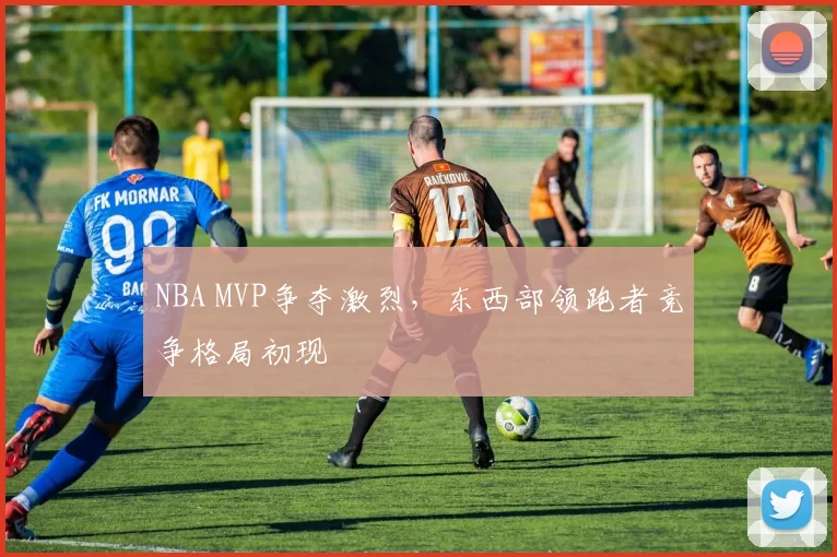 NBA MVP争夺激烈，东西部领跑者竞争格局初现