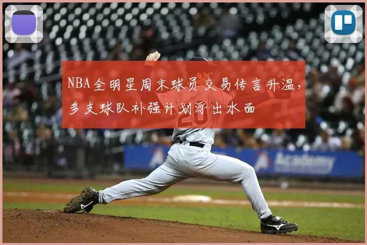 NBA全明星周末球员交易传言升温，多支球队补强计划浮出水面