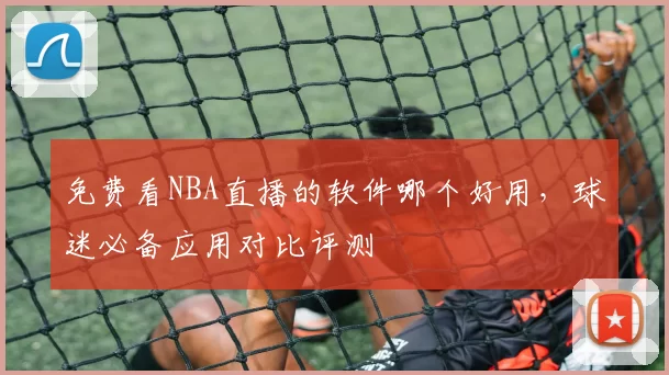 免费看NBA直播的软件哪个好用，球迷必备应用对比评测