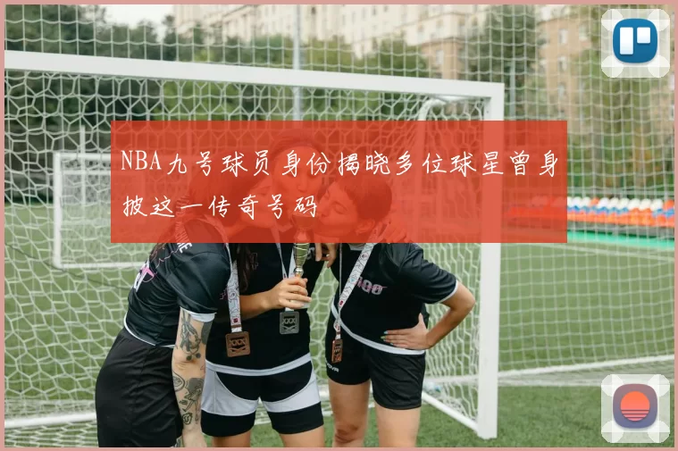 NBA九号球员身份揭晓多位球星曾身披这一传奇号码