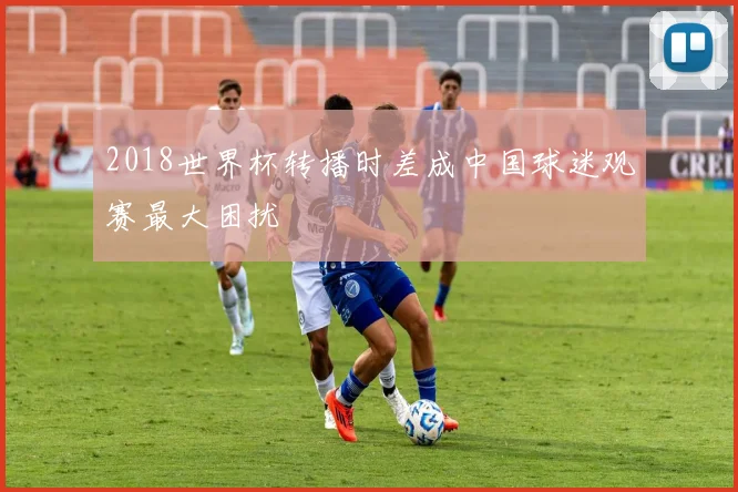 2018世界杯转播时差成中国球迷观赛最大困扰