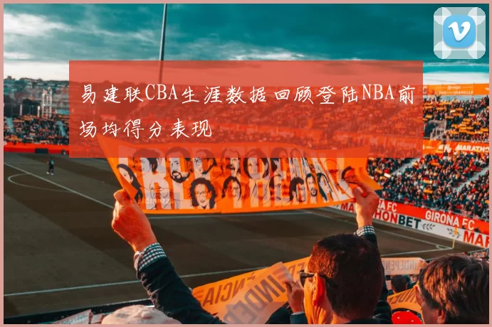 易建联CBA生涯数据回顾登陆NBA前场均得分表现