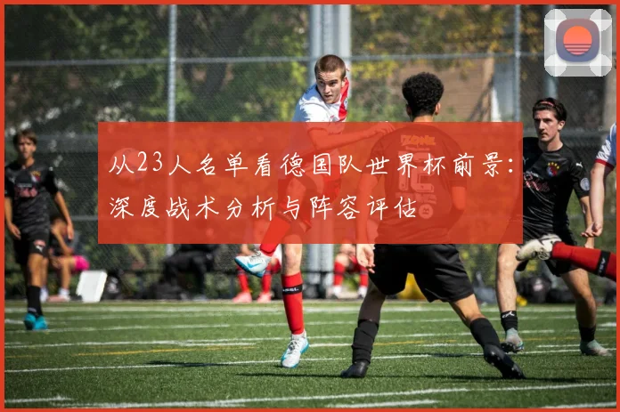 从23人名单看德国队世界杯前景：深度战术分析与阵容评估
