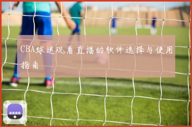 CBA球迷观看直播的软件选择与使用指南
